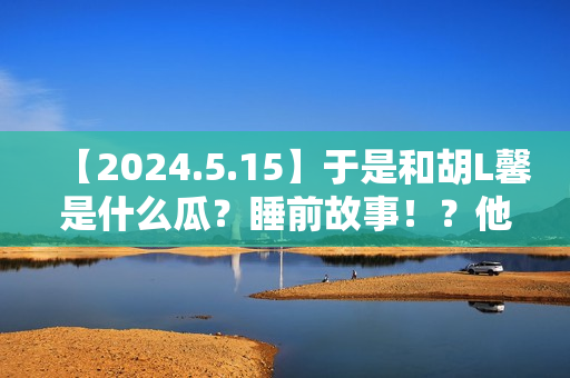 【2024.5.15】于是和胡L馨是什么瓜？睡前故事！？他新剧咋样？