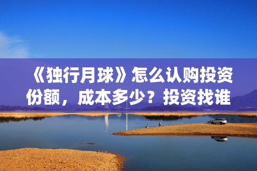 《独行月球》怎么认购投资份额，成本多少？投资找谁对接？(《独行月球》怎么拍的)