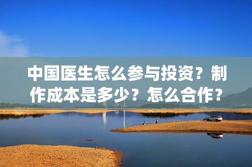 中国医生怎么参与投资？制作成本是多少？怎么合作？(中国医生怎么参军的)