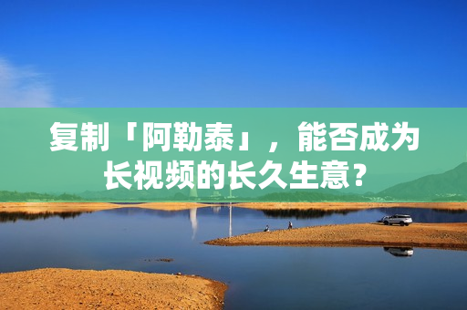 复制「阿勒泰」，能否成为长视频的长久生意？