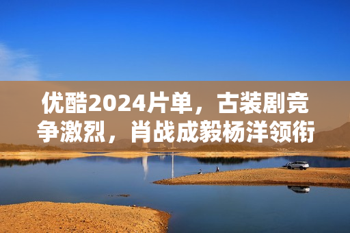 优酷2024片单,古装剧竞争激烈,肖战成毅杨洋领衔7部大流量剧 优酷2024片单,古装剧竞争激烈,肖战成毅杨洋领衔7部大流量剧
