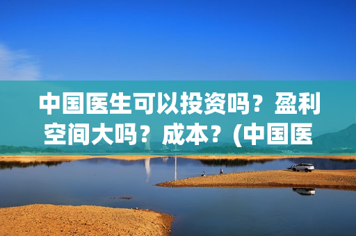 中国医生可以投资吗？盈利空间大吗？成本？(中国医生可以投简历吗)