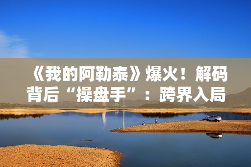 《我的阿勒泰》爆火！解码背后“操盘手”：跨界入局影视，拿下万达电影