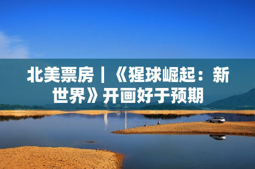 北美票房｜《猩球崛起：新世界》开画好于预期