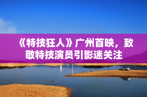 《特技狂人》广州首映，致敬特技演员引影迷关注