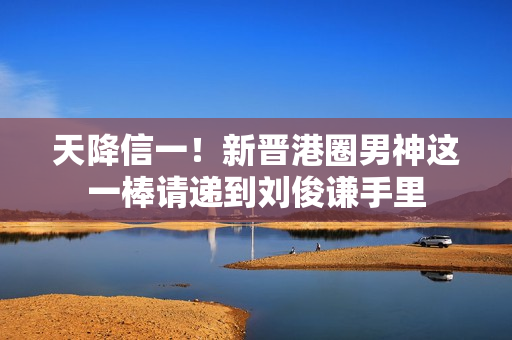 天降信一!新晋港圈男神这一棒请递到刘俊谦手里 天降信一!新晋港圈男神这一棒请递到刘俊谦手里