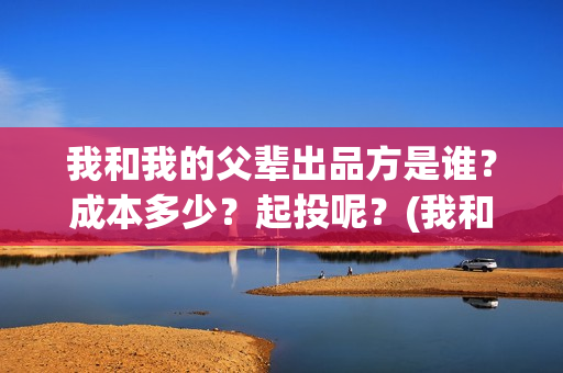我和我的父辈出品方是谁？成本多少？起投呢？(我和我的父辈讲啥)