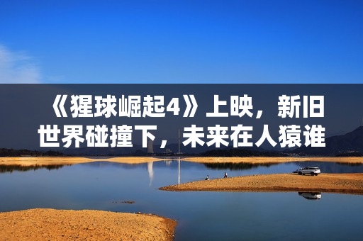 《猩球崛起4》上映，新旧世界碰撞下，未来在人猿谁手中？