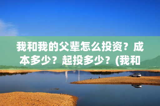 我和我的父辈怎么投资?成本多少?起投多少?(我和我的父辈如何) 我和我的父辈怎么投资?成本多少?起投多少?(我和我的父辈如何)