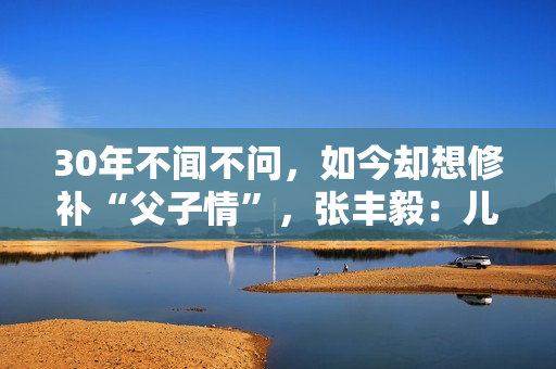 30年不闻不问，如今却想修补“父子情”，张丰毅：儿子我一直爱你