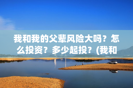 我和我的父辈风险大吗？怎么投资？多少起投？(我和我的父辈原形)