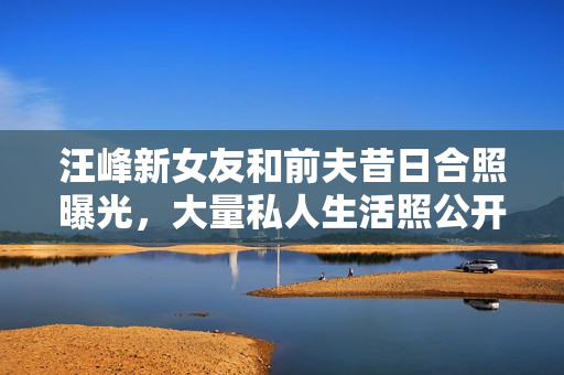 汪峰新女友和前夫昔日合照曝光，大量私人生活照公开