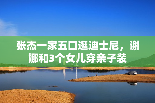 张杰一家五口逛迪士尼，谢娜和3个女儿穿亲子装