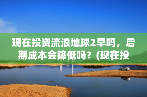 现在投资流浪地球2早吗，后期成本会降低吗？(现在投资流浪地球多少钱)