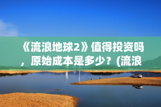 《流浪地球2》值得投资吗，原始成本是多少？(流浪地球2票房)