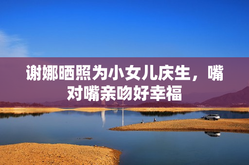 谢娜晒照为小女儿庆生，嘴对嘴亲吻好幸福