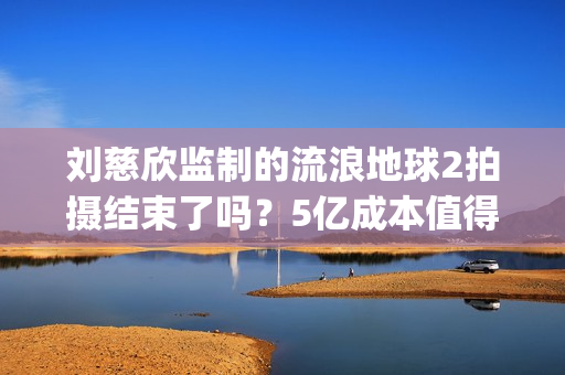 刘慈欣监制的流浪地球2拍摄结束了吗？5亿成本值得参与投资吗？(刘慈欣代表小说)