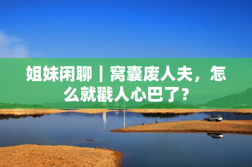 姐妹闲聊｜窝囊废人夫，怎么就戳人心巴了？