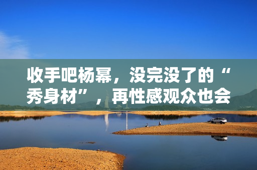 收手吧杨幂，没完没了的“秀身材”，再性感观众也会腻