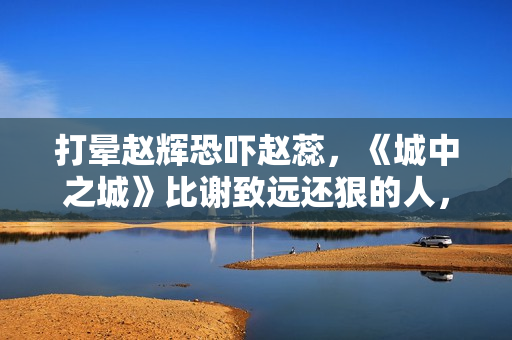 打晕赵辉恐吓赵蕊，《城中之城》比谢致远还狠的人，出现了