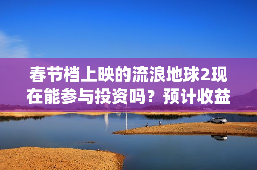 春节档上映的流浪地球2现在能参与投资吗？预计收益能有多少？(春节档上映的电影2021)