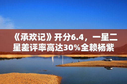 《承欢记》开分6.4，一星二星差评率高达30%全赖杨紫，原因好无奈