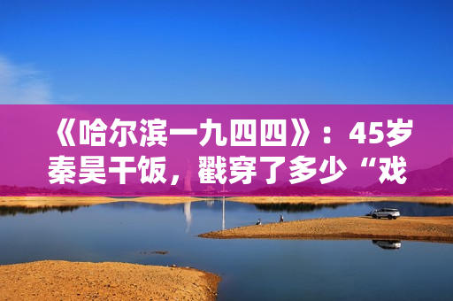 《哈尔滨一九四四》：45岁秦昊干饭，戳穿了多少“戏混子”的体面