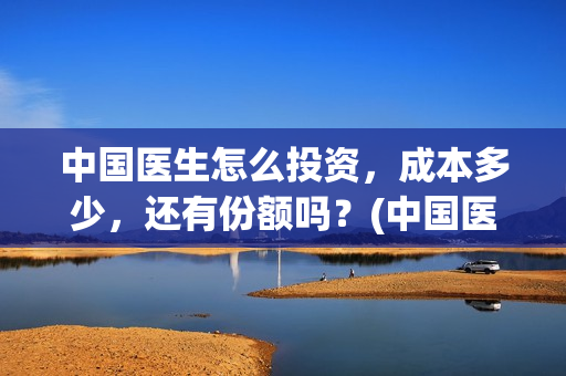 中国医生怎么投资，成本多少，还有份额吗？(中国医生可以投屏吗)