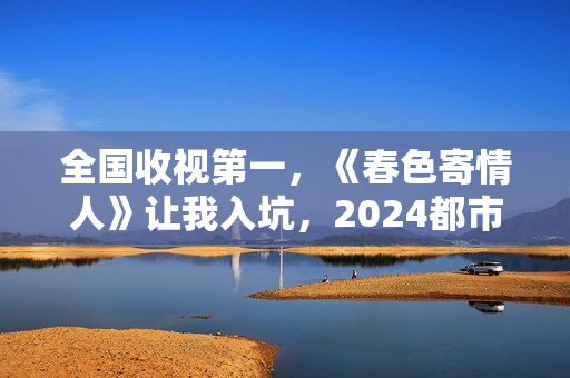 全国收视第一，《春色寄情人》让我入坑，2024都市剧出新“王者”