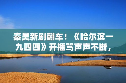 秦昊新剧翻车！《哈尔滨一九四四》开播骂声声不断，杨幂成背锅侠
