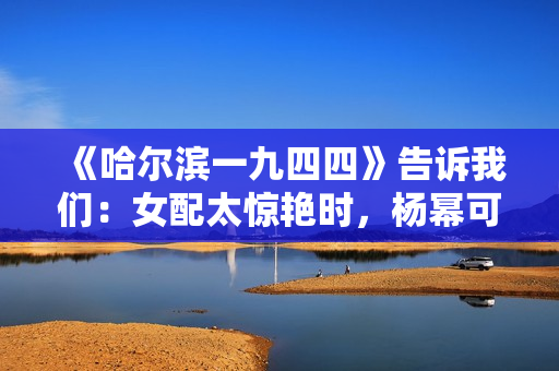 《哈尔滨一九四四》告诉我们：女配太惊艳时，杨幂可以去打酱油了