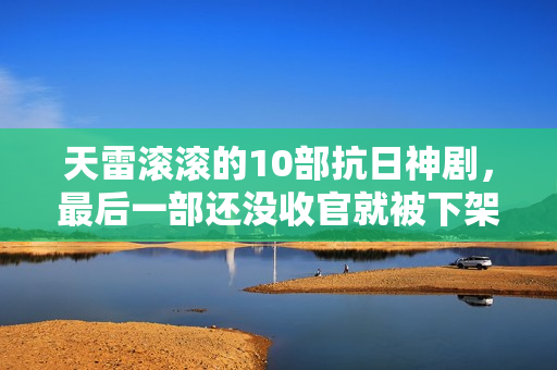 天雷滚滚的10部抗日神剧，最后一部还没收官就被下架了
