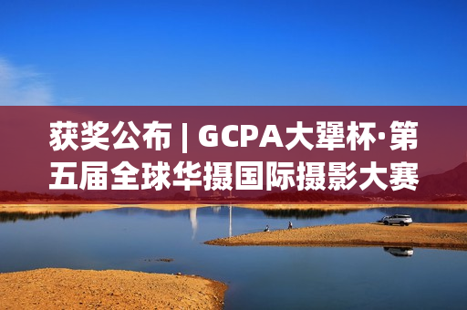 获奖公布 | GCPA大犟杯·第五届全球华摄国际摄影大赛(获奖一览)