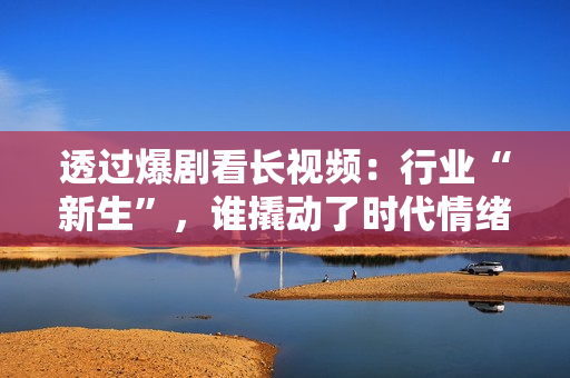 透过爆剧看长视频：行业“新生”，谁撬动了时代情绪？