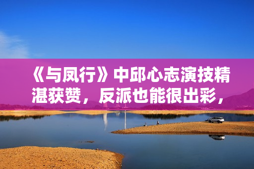 《与凤行》中邱心志演技精湛获赞，反派也能很出彩，实力不容小觑