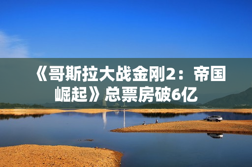 《哥斯拉大战金刚2：帝国崛起》总票房破6亿