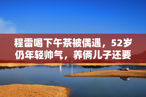 程雷喝下午茶被偶遇，52岁仍年轻帅气，养俩儿子还要还豪宅房贷！