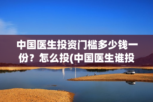 中国医生投资门槛多少钱一份？怎么投(中国医生谁投资)