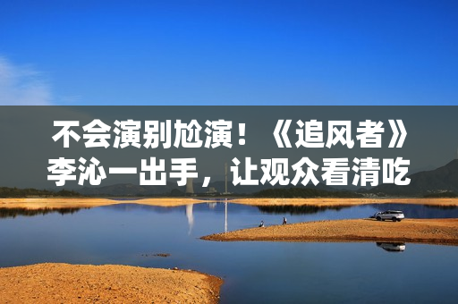 不会演别尬演！《追风者》李沁一出手，让观众看清吃戏有多离谱