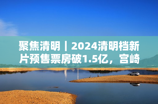 聚焦清明｜2024清明档新片预售票房破1.5亿，宫崎骏新作暂列第一