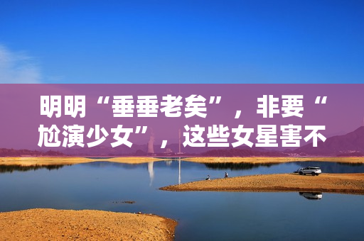 明明“垂垂老矣”，非要“尬演少女”，这些女星害不害臊？