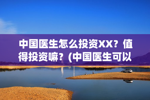 中国医生怎么投资XX？值得投资嘛？(中国医生可以投屏吗)