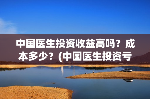 中国医生投资收益高吗？成本多少？(中国医生投资亏损)