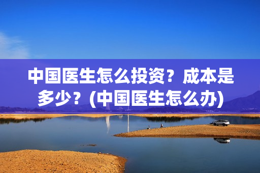 中国医生怎么投资？成本是多少？(中国医生怎么办)