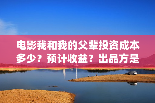 电影我和我的父辈投资成本多少？预计收益？出品方是谁？(电影我和我的父辈简介)