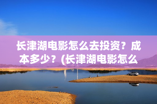 长津湖电影怎么去投资？成本多少？(长津湖电影怎么看)