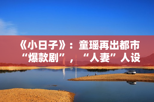 《小日子》：童瑶再出都市“爆款剧”，“人妻”人设更加得心应手