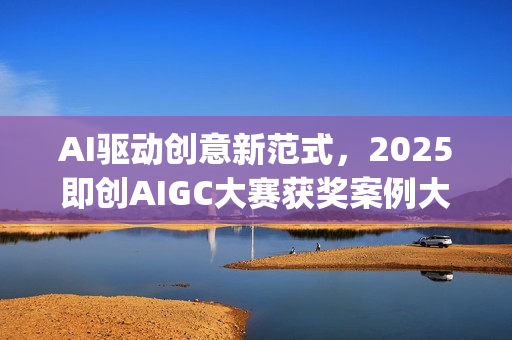 AI驱动创意新范式，2025即创AIGC大赛获奖案例大赏(ai驱动是什么意思)