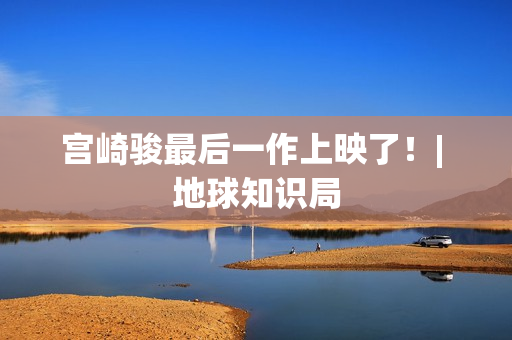 宫崎骏最后一作上映了！| 地球知识局