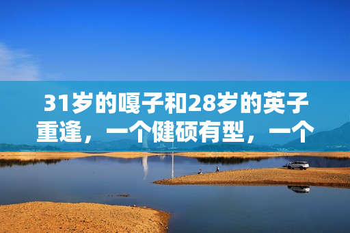 31岁的嘎子和28岁的英子重逢，一个健硕有型，一个女大十八变